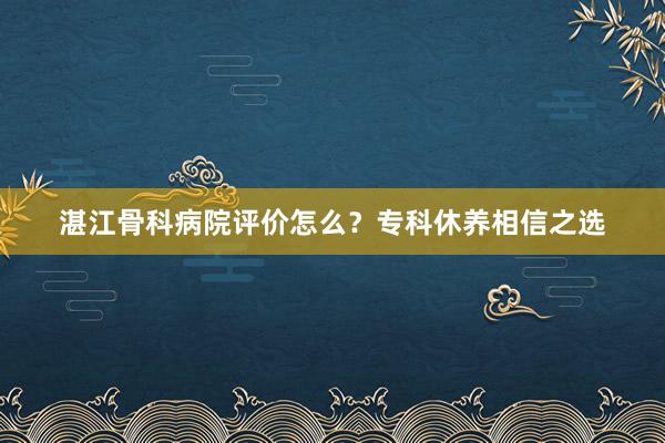 湛江骨科病院评价怎么？专科休养相信之选